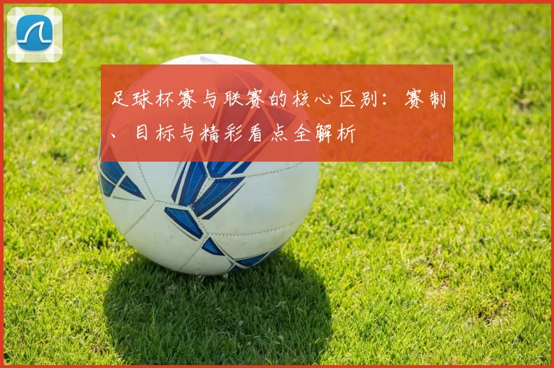 足球杯赛与联赛的核心区别:赛制、目标与精彩看点全解析