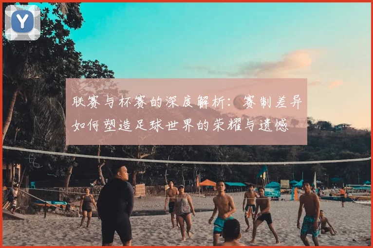 联赛与杯赛的深度解析:赛制差异如何塑造足球世界的荣耀与遗憾