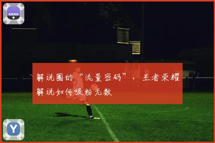 解说圈的“流量密码”,王者荣耀解说如何吸粉无数